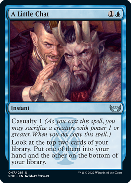A Little Chat
 Casualty 1 (As you cast this spell, you may sacrifice a creature with power 1 or greater. When you do, copy this spell.)
Look at the top two cards of your library. Put one of them into your hand and the other on the bottom of your library.